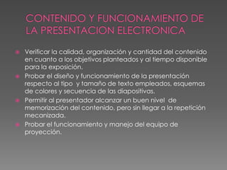 CONTENIDO Y FUNCIONAMIENTO DE LA PRESENTACION ELECTRONICAVerificar la calidad, organización y cantidad del contenido en cuanto a los objetivos planteados y al tiempo disponible para la exposición.Probar el diseño y funcionamiento de la presentación respecto al tipo  y tamaño de texto empleados, esquemas de colores y secuencia de las diapositivas.Permitir al presentador alcanzar un buen nivel  de memorización del contenido, pero sin llegar a la repetición mecanizada.Probar el funcionamiento y manejo del equipo de proyección.  