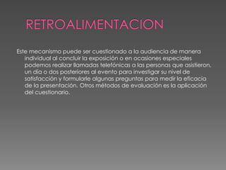 RETROALIMENTACION Este mecanismo puede ser cuestionado a la audiencia de manera individual al concluir la exposición o en ocasiones especiales podemos realizar llamadas telefónicas a las personas que asistieron, un día o dos posteriores al evento para investigar su nivel de satisfacción y formularle algunas preguntas para medir la eficacia de la presentación. Otros métodos de evaluación es la aplicación del cuestionario.