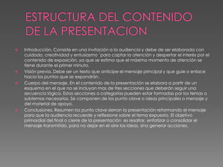 ESTRUCTURA DEL CONTENIDO DE LA PRESENTACIONIntroducción. Consiste en una invitación a la audiencia y debe de ser elaborada con cuidado, creatividad y entusiasmo ´para captar la atención y despertar el interés por el contenido de exposición, ya que se estima que el máximo momento de atención se tiene durante el primer minuto.Visión previa. Debe ser un texto que anticipe el mensaje principal y que guie o enlace hacia los puntos que se expondrán.Cuerpo del mensaje. En el contenido de la presentación se elabora a partir de un esquema en el que no se incluyan mas de tres secciones que deberán seguir una secuencia lógica. Estas secciones o categorías pueden estar formadas por los temas o subtemas necesarios. Se componen de los punto clave o ideas principales o mensaje y del material de apoyo.Conclusiones. Resumen los punto clave sierran la presentación reformando el mensaje para que la audiencia recuerde y reflexione sobre el tema expuesto. El objetivo primordial del final o cierre de la presentación  es resaltar, enfatizar o consolidar el mensaje transmitido, para no dejar en el aire las ideas, sino generar acciones. 