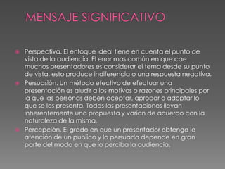 MENSAJE SIGNIFICATIVOPerspectiva. El enfoque ideal tiene en cuenta el punto de vista de la audiencia. El error mas común en que cae muchos presentadores es considerar el tema desde su punto de vista, esto produce indiferencia o una respuesta negativa.Persuasión. Un método efectivo de efectuar una presentación es aludir a los motivos o razones principales por la que las personas deben aceptar, aprobar o adoptar lo que se les presenta. Todas las presentaciones llevan inherentemente una propuesta y varían de acuerdo con la naturaleza de la misma.Percepción. El grado en que un presentador obtenga la atención de un publico y lo persuada depende en gran parte del modo en que lo perciba la audiencia.  