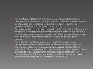 Concentración. El foco de atención que consigue al clasificar el concepto esencial de un mensaje mejora la concentración del orador en el proceso de elaboración de la presentación y durante la exposición, mientras la audiencia no se distraiga. Coherencia. Al comprobar el contenido en función de los objetivos y el concepto esencial se produce un mensaje mas armónico, puesto que en el se expresa un tema de principio con fin de forma coherente, con lo cual la audiencia comprenderá con finalidad en sentido del mensaje.Cohesión. El concepto esencial y los objetivos  actúan como aglutinantes para mantener unidos los elementos  un mensaje. La información, ideas, terminología, ejemplos, audiovisuales, etc. Se interrelacionan. La presentación adquiere solidez por el refuerzo que se da cuando todos los elementos reflejan objetivos comunes  y un concepto esencial. Así, los conceptos  se ratifican  provocando en la audiencia  mayor grado de compresión y retención.