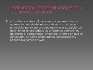 PRODUCCION DE PRESENTACIONES CON RECURSOS DIDACTICOSEn el ámbito académico las presentaciones electrónicas representan excelentes recursos didácticos. Ya sean producidas por maestros como apoyo a la exposición de algún tema, o solicitadas a los estudiantes con el fin de desarrollar el pensamiento, evidenciar la forma en que  lo estructuran, así como demostrar sus conocimientos y habilidades comunicativas. 