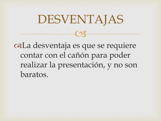 DESVENTAJAS
           
La desventaja es que se requiere
 contar con el cañón para poder
 realizar la presentación, y no son
 baratos.
 