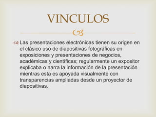 VINCULOS
                 
 Las presentaciones electrónicas tienen su origen en
  el clásico uso de diapositivas fotográficas en
  exposiciones y presentaciones de negocios,
  académicas y científicas; regularmente un expositor
  explicaba o narra la información de la presentación
  mientras esta es apoyada visualmente con
  transparencias ampliadas desde un proyector de
  diapositivas.
 