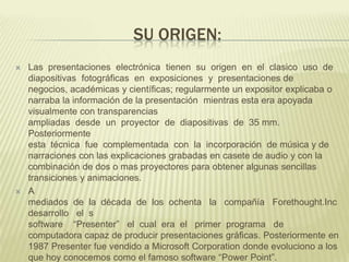 SU ORIGEN:




Las presentaciones electrónica tienen su origen en el clasico uso de
diapositivas fotográficas en exposiciones y presentaciones de
negocios, académicas y científicas; regularmente un expositor explicaba o
narraba la información de la presentación mientras esta era apoyada
visualmente con transparencias
ampliadas desde un proyector de diapositivas de 35 mm.
Posteriormente
esta técnica fue complementada con la incorporación de música y de
narraciones con las explicaciones grabadas en casete de audio y con la
combinación de dos o mas proyectores para obtener algunas sencillas
transiciones y animaciones.
A
mediados de la década de los ochenta la compañía Forethought.Inc
desarrollo el s
software “Presenter” el cual era el primer programa de
computadora capaz de producir presentaciones gráficas. Posteriormente en
1987 Presenter fue vendido a Microsoft Corporation donde evoluciono a los
que hoy conocemos como el famoso software “Power Point”.

 