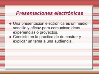 Presentaciones electrónicas




Una presentación electrónica es un medio
sencillo y eficaz para comunicar ideas
experiencias o proyectos.
Consiste en la practica de demostrar y
explicar un tema a una audiencia.

 