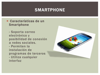  Características de un
Smartphone
- Soporta correo
electrónico y
posibilidad de conexión
a redes sociales.
- Permiten la
instalación de
programas de terceros
- Utiliza cualquier
interfaz
SMARTPHONE
 