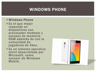  Windows Phone
 Es el que mejor
responde en
dispositivos con
procesador modesto y
escasez de memoria
RAM además de con la
comunidad de
jugadores de Xbox.
 Es un sistema operativo
móvil desarrollado por
Microsoft, como
sucesor de Windows
Mobile.
WINDOWS PHONE
 