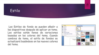Estilo
Los Estilos de fondo se pueden añadir a
las diapositivas después de aplicar un tema.
Los estilos están llenos de variaciones
basadas en los colores del tema. Cuando
cambies de tema, el estilo de fondos se
actualizará basándose en los nuevos colores
del tema.
 