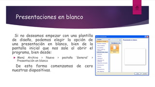 Presentaciones en blanco
Si no deseamos empezar con una plantilla
de diseño, podemos elegir la opción de
una presentación en blanco, bien de la
pantalla inicial que nos sale al abrir el
programa, bien desde:
 Menú Archivo > Nuevo > pestaña 'General' >
Presentación en blanco
De esta forma comenzamos de cero
nuestras diapositivas.
 