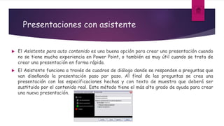 Presentaciones con asistente
 El Asistente para auto contenido es una buena opción para crear una presentación cuando
no se tiene mucha experiencia en Power Point, o también es muy útil cuando se trata de
crear una presentación en forma rápida.
 El Asistente funciona a través de cuadros de diálogo donde se responden a preguntas que
van diseñando la presentación paso por paso. Al final de las preguntas se crea una
presentación con las especificaciones hechas y con texto de muestra que deberá ser
sustituido por el contenido real. Este método tiene el más alto grado de ayuda para crear
una nueva presentación.
 