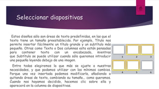 Seleccionar diapositivas
Estos diseños sólo son áreas de texto predefinidas, en las que el
texto tiene un tamaño preestablecido. Por ejemplo, Título nos
permite insertar fácilmente un título grande y un subtítulo más
pequeño. Otras como Texto o Dos columnas esta están pensadas
para contener texto con un encabezado, mientras
que Subtítulo se puede utilizar cuando sólo queremos introducir
una pequeña leyenda debajo de una imagen.
Entre todas elegiremos la que más se ajuste a nuestras
necesidades, y que podamos utilizar con los mínimos cambios.
Porque una vez insertada podemos modificarla, añadiendo o
quitando áreas de texto, cambiando su tamaño... como queramos.
Cuando nos hayamos decidido, hacemos clic sobre ella y
aparecerá en la columna de diapositivas.
 