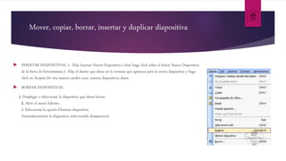 Mover, copiar, borrar, insertar y duplicar diapositiva
 INSERTAR DIAPOSITIVAS: 1.- Elija Insertar Nueva Diapositiva o bien haga click sobre el botón Nueva Diapositiva
de la barra de herramientas.2- Elija el diseño que desee en la ventana que aparezca para la nueva diapositiva y haga
click en Aceptar.De esta manera podrá crear cuantas diapositivas desee.
 BORRAR DIAPOSITIVAS:
1. Desplegar o seleccionar la diapositiva que desea borrar.
2. Abrir el menú Edición.
3. Seleccionar la opción Eliminar diapositiva.
Automáticamente la diapositiva seleccionada desaparecerá.
 