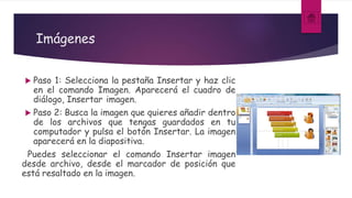 Imágenes
 Paso 1: Selecciona la pestaña Insertar y haz clic
en el comando Imagen. Aparecerá el cuadro de
diálogo, Insertar imagen.
 Paso 2: Busca la imagen que quieres añadir dentro
de los archivos que tengas guardados en tu
computador y pulsa el botón Insertar. La imagen
aparecerá en la diapositiva.
Puedes seleccionar el comando Insertar imagen
desde archivo, desde el marcador de posición que
está resaltado en la imagen.
 