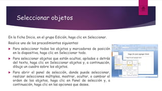 Seleccionar objetos
En la ficha Inicio, en el grupo Edición, haga clic en Seleccionar.
Realice uno de los procedimientos siguientes:
 Para seleccionar todos los objetos y marcadores de posición
en la diapositiva, haga clic en Seleccionar todo.
 Para seleccionar objetos que están ocultos, apilados o detrás
del texto, haga clic en Seleccionar objetos y, a continuación,
dibuje un cuadro sobre los objetos.
 Para abrir el panel de selección, donde puede seleccionar,
realizar selecciones múltiples, mostrar, ocultar, o cambiar el
orden de los objetos, haga clic en Panel de selección y, a
continuación, haga clic en las opciones que desee.
 