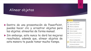 Alinear objetos
 Dentro de una presentación de PowerPoint,
puedes hacer clic y arrastrar objetos para
los objetos. alinearlos de forma manual.
 Sin embargo, esto nunca te dará los mejores
resultados, además que, alinear objetos de
esta manera te puede tomar mucho tiempo.
 