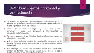 Distribuir objetos horizontal y
verticalmente
 Si tenemos las siguientes figuras colocadas en el portaobjetos, es
posible que queramos distribuirlas verticalmente para mantener la
misma separación entre las formas.
 Primero seleccionamos los objetos y formas que queremos
distribuir y luego nos dirigimos a Herramientas de
dibujo/formato/alineación.
 En cuanto hagamos clic en Distribuir horizontalmente podremos ver
el siguiente resultado.
 Así es como podemos realizar la distribución horizontal de las
formas, figuras o incluso de cuadros de texto en las diapositivas de
PowerPoint.
 Sin embargo, es posible que queramos hacer más cosas como
alinear las formas. Para ello podemos hacer clic en la opción
 