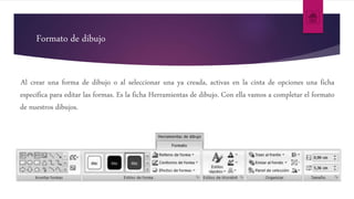 Formato de dibujo
Al crear una forma de dibujo o al seleccionar una ya creada, activas en la cinta de opciones una ficha
específica para editar las formas. Es la ficha Herramientas de dibujo. Con ella vamos a completar el formato
de nuestros dibujos.
 