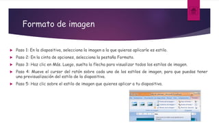Formato de imagen
 Paso 1: En la diapositiva, selecciona la imagen a la que quieras aplicarle es estilo.
 Paso 2: En la cinta de opciones, selecciona la pestaña Formato.
 Paso 3: Haz clic en Más. Luego, suelta la flecha para visualizar todos los estilos de imagen.
 Paso 4: Mueve el cursor del ratón sobre cada uno de los estilos de imagen, para que puedas tener
una previsualización del estilo de la diapositiva.
 Paso 5: Haz clic sobre el estilo de imagen que quieres aplicar a tu diapositiva.
 