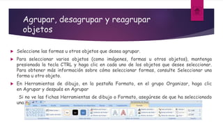 Agrupar, desagrupar y reagrupar
objetos
 Seleccione las formas u otros objetos que desea agrupar.
 Para seleccionar varios objetos (como imágenes, formas u otros objetos), mantenga
presionada la tecla CTRL y haga clic en cada uno de los objetos que desee seleccionar.
Para obtener más información sobre cómo seleccionar formas, consulte Seleccionar una
forma u otro objeto.
 En Herramientas de dibujo, en la pestaña Formato, en el grupo Organizar, haga clic
en Agrupar y después en Agrupar
Si no ve las fichas Herramientas de dibujo o Formato, asegúrese de que ha seleccionado
una forma u otro objeto.
 