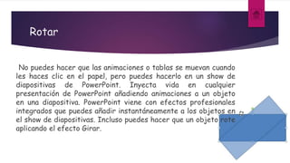 Rotar
No puedes hacer que las animaciones o tablas se muevan cuando
les haces clic en el papel, pero puedes hacerlo en un show de
diapositivas de PowerPoint. Inyecta vida en cualquier
presentación de PowerPoint añadiendo animaciones a un objeto
en una diapositiva. PowerPoint viene con efectos profesionales
integrados que puedes añadir instantáneamente a los objetos en
el show de diapositivas. Incluso puedes hacer que un objeto rote
aplicando el efecto Girar.
 