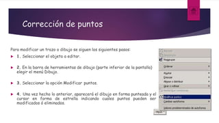 Corrección de puntos
Para modificar un trazo o dibujo se siguen los siguientes pasos:
 1. Seleccionar el objeto a editar.
 2. En la barra de herramientas de dibujo (parte inferior de la pantalla)
elegir el menú Dibujo.
 3. Seleccionar la opción Modificar puntos.
 4. Una vez hecho lo anterior, aparecerá el dibujo en forma punteada y el
cursor en forma de estrella indicando cuales puntos pueden ser
modificados ó eliminados.
 