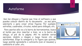 Autoforma
Son los dibujos y figuras que trae el software y que
puedes colocar dentro de tu documento , ya sea para
adornarlo o para crear otras figuras. Por ejemplo:
estrellas, cuadrados, círculos, nubes para diálogos, etc.
Para usarlos sólo ve a la barra de herramientas, busca
el botón que dice insertar o bien, ve a la barra de
dibujo, al pié de la página. Ahí te saldrán varias
opciones, ándate a imagen y luego haces clic en
autoformas. Elige la categoría y la figura que quieras,
luego podrás agrandarla o achicarla (con el mousse) y
cambiarle el color, etc.
 