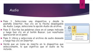 Audio
 Paso 1: Selecciona una diapositiva y desde la
pestaña Insertar, haz clic en la flecha desplegable
de Audio. Luego, selecciona la opción Audio de archivo.
 Paso 2: Escribe las palabras clave en el campo indicado
y luego haz clic en el botón Buscar. Los resultados
aparecerán en el panel.
 Paso 3: Ubica y selecciona el archivo de audio deseado
y luego haz clic en Insertar.
 Verás que un ícono se inserta en la diapositiva que
seleccionaste, lo que significa que el audio se ha
incluido.
 