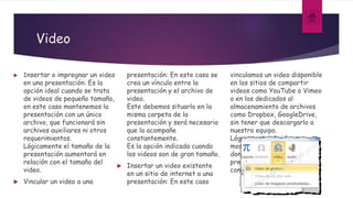 Video
 Insertar o impregnar un video
en una presentación: Es la
opción ideal cuando se trata
de videos de pequeño tamaño,
en este caso mantenemos la
presentación con un único
archivo, que funcionará sin
archivos auxiliares ni otros
requerimientos.
Lógicamente el tamaño de la
presentación aumentará en
relación con el tamaño del
video.
 Vincular un video a una
presentación: En este caso se
crea un vínculo entre la
presentación y el archivo de
video.
Este debemos situarlo en la
misma carpeta de la
presentación y será necesario
que la acompañe
constantemente.
Es la opción indicada cuando
los videos son de gran tamaño.
 Insertar un video existente
en un sitio de internet a una
presentación: En este caso
vinculamos un video disponible
en los sitios de compartir
videos como YouTube o Vimeo
o en los dedicados al
almacenamiento de archivos
como Dropbox, GoogleDrive,
sin tener que descargarlo a
nuestro equipo.
Lógicamente el video se
mostrará solo si el equipo
donde se ejecuta la
presentación, se encuentra
conectado a internet.
 