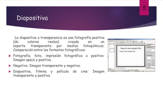 Diapositiva
La diapositiva o transparencia es una fotografía positiva
(de colores reales) creada en un
soporte transparente por medios fotoquímicos.
Comparación entre los formatos fotográficos:
 Fotografía, foto, impresión fotográfica o positivo:
Imagen opaca y positiva.
 Negativo: Imagen transparente y negativa.
 Diapositiva, filmina y película de cine: Imagen
transparente y positiva.
 