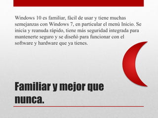 Familiar y mejor que
nunca.
Windows 10 es familiar, fácil de usar y tiene muchas
semejanzas con Windows 7, en particular el menú Inicio. Se
inicia y reanuda rápido, tiene más seguridad integrada para
mantenerte seguro y se diseñó para funcionar con el
software y hardware que ya tienes.
 