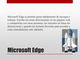Microsoft Edge
Microsoft Edge te permite pasar rápidamente de navegar a
trabajar. Escribe tus notas directamente en las páginas web
y compártelas con otras personas, lee artículos en línea sin
distracciones y guarda tus lecturas favoritas para acceder a
estas cómodamente más adelante.
 