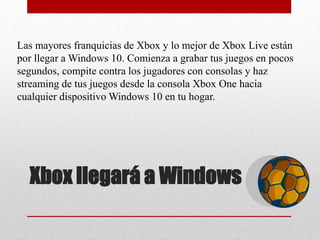 Xbox llegará a Windows
Las mayores franquicias de Xbox y lo mejor de Xbox Live están
por llegar a Windows 10. Comienza a grabar tus juegos en pocos
segundos, compite contra los jugadores con consolas y haz
streaming de tus juegos desde la consola Xbox One hacia
cualquier dispositivo Windows 10 en tu hogar.
 