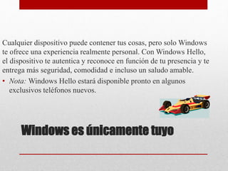 Windows es únicamente tuyo
Cualquier dispositivo puede contener tus cosas, pero solo Windows
te ofrece una experiencia realmente personal. Con Windows Hello,
el dispositivo te autentica y reconoce en función de tu presencia y te
entrega más seguridad, comodidad e incluso un saludo amable.
• Nota: Windows Hello estará disponible pronto en algunos
exclusivos teléfonos nuevos.
 