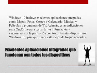 Excelentes aplicaciones integradas que
funcionan con todos tus dispositivos
Windows 10 incluye excelentes aplicaciones integradas
como Mapas, Fotos, Correo y Calendario, Música, y
Películas y programas de TV. Además, estas aplicaciones
usan OneDrive para respaldar tu información y
sincronizarse a la perfección con tus diferentes dispositivos
Windows 10, para que nunca estés lejos de lo que necesitas.
 