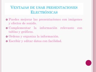 VENTAJAS DE USAR PRESENTACIONES
             ELECTRÓNICAS
 Puedes mejorar las presentaciones con imágenes
  y efectos de sonido.
 Complementar la información relevante con
  tablas y gráficos.
 Ordena y organiza la información.

 Escribir y editar datos con facilidad.
 