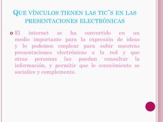QUE VÍNCULOS TIENEN LAS TIC´S EN LAS
       PRESENTACIONES ELECTRÓNICAS

   El internet se ha convertido en un
    medio importante para la expresión de ideas
    y lo podemos emplear para subir nuestras
    presentaciones electrónicas a la red y que
    otras personas las puedan consultar la
    información, y permitir que le conocimiento se
    socialice y complemente.
 