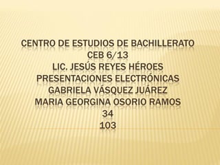 CENTRO DE ESTUDIOS DE BACHILLERATO
              CEB 6/13
      LIC. JESÚS REYES HÉROES
   PRESENTACIONES ELECTRÓNICAS
     GABRIELA VÁSQUEZ JUÁREZ
  MARIA GEORGINA OSORIO RAMOS
                  34
                 103
 