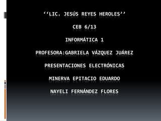 ‘‘LIC. JESÚS REYES HEROLES’’

            CEB 6/13

          INFORMÁTICA 1

PROFESORA:GABRIELA VÁZQUEZ JUÁREZ

   PRESENTACIONES ELECTRÓNICAS

    MINERVA EPITACIO EDUARDO

     NAYELI FERNÁNDEZ FLORES
 