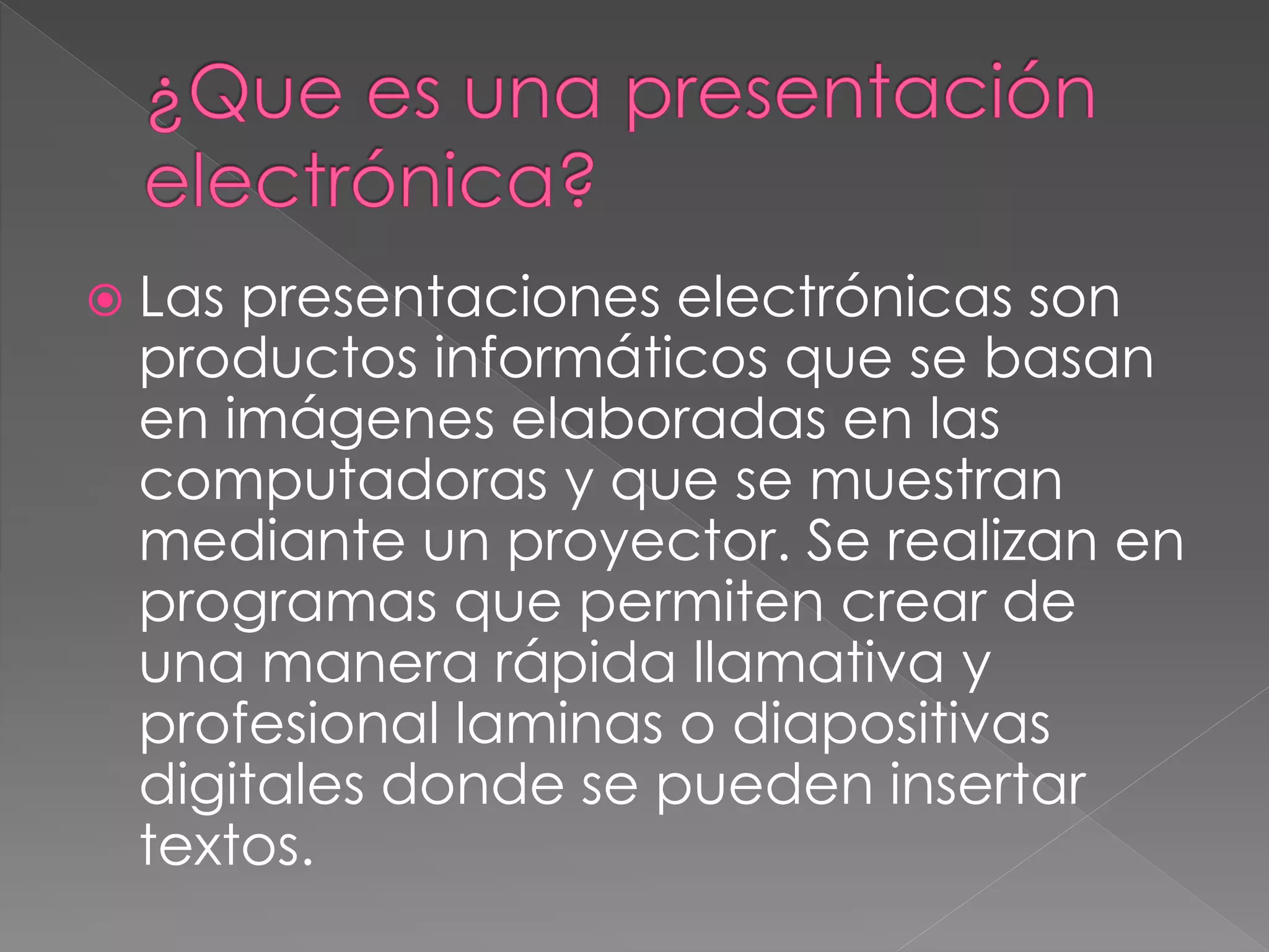  Laspresentaciones electrónicas son
productos informáticos que se basan
en imágenes elaboradas en las
computadoras y que se muestran
mediante un proyector. Se realizan en
programas que permiten crear de
una manera rápida llamativa y
profesional laminas o diapositivas
digitales donde se pueden insertar
textos.