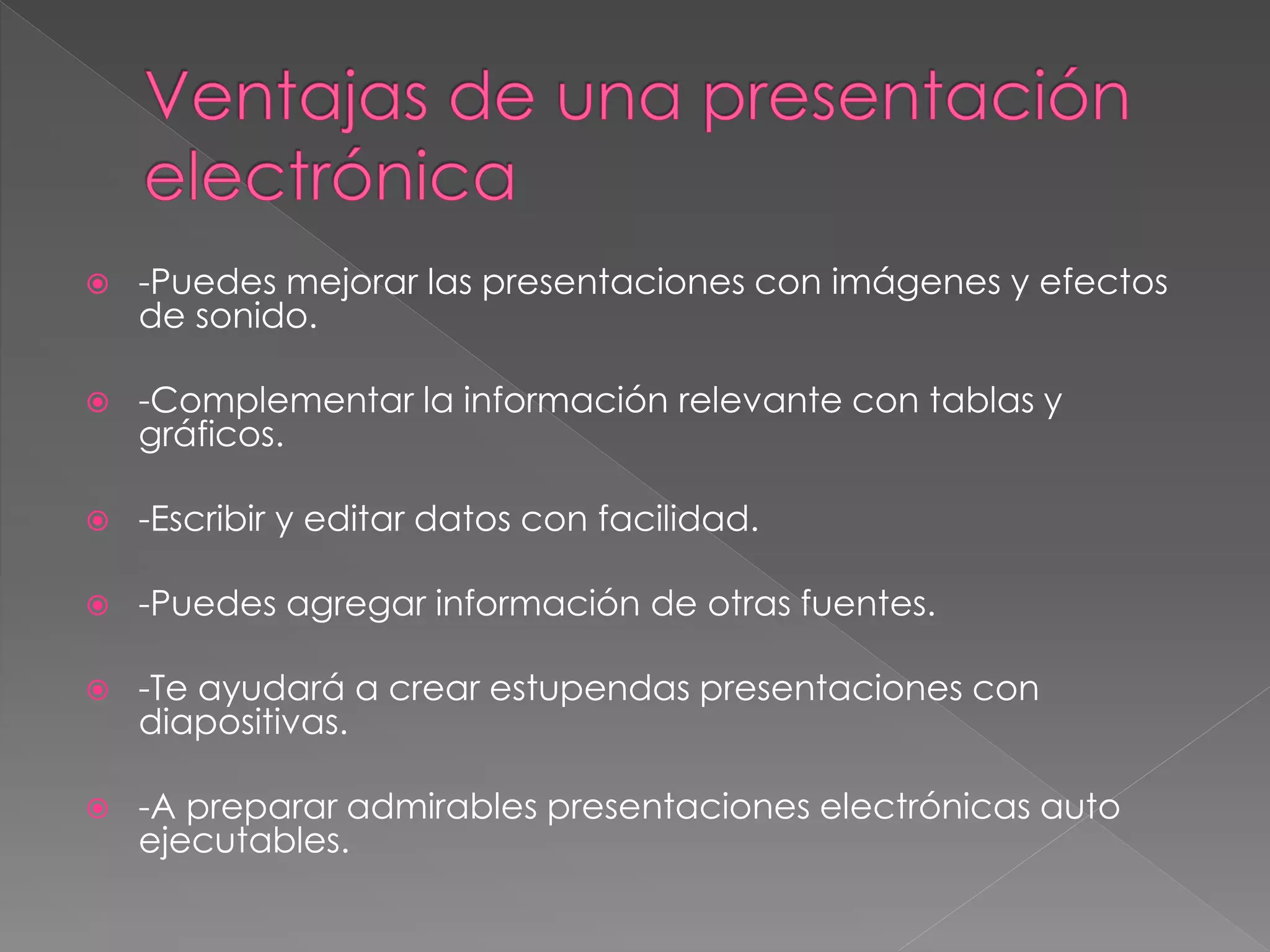  -Puedes mejorar las presentaciones con imágenes y efectos
de sonido.
-Complementar la información relevante con tablas y
gráficos.
-Escribir y editar datos con facilidad.
-Puedes agregar información de otras fuentes.
-Te ayudará a crear estupendas presentaciones con
diapositivas.
-A preparar admirables presentaciones electrónicas auto
ejecutables.