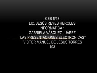 CEB 6/13
       LIC. JESÚS REYES HEROLES
              INFORMATICA 1
       GABRIELA VÁSQUEZ JUÁREZ
‘’LAS PRESENTACIONES ELECTRÓNICAS’’
    VÍCTOR MANUEL DE JESÚS TORRES
                   103
 