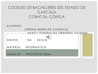 COLEGIO DE BACHILLERES DEL ESTADO DE
             TLAXCALA
         COBAT 06, CONTLA

ALUMNAS:
           LORENA MORALES CUAHUTLE
             NANCY ESMERALDA ORDOÑEZ VAZQUEZ

GRUPO:      104   2012-B

MATERIA:   INFORMATICA

TRABAJO:   PROYECTO FINAL
 
