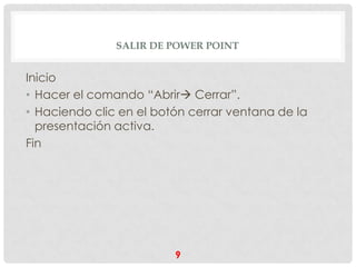 SALIR DE POWER POINT


Inicio
• Hacer el comando “Abrir Cerrar”.
• Haciendo clic en el botón cerrar ventana de la
  presentación activa.
Fin




                         9
 
