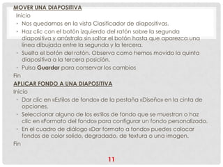 MOVER UNA DIAPOSITIVA
 Inicio
 • Nos quedamos en la vista Clasificador de diapositivas.
 • Haz clic con el botón izquierdo del ratón sobre la segunda
    diapositiva y arrástrala sin soltar el botón hasta que aparezca una
    línea dibujada entre la segunda y la tercera.
 • Suelta el botón del ratón. Observa como hemos movido la quinta
    diapositiva a la tercera posición.
 • Pulsa Guardar para conservar los cambios
Fin
APLICAR FONDO A UNA DIAPOSITIVA
Inicio
 • Dar clic en «Estilos de fondo» de la pestaña «Diseño» en la cinta de
    opciones.
 • Seleccionar alguno de los estilos de fondo que se muestran o haz
    clic en «Formato del fondo» para configurar un fondo personalizado.
 • En el cuadro de diálogo «Dar formato a fondo» puedes colocar
    fondos de color solido, degradado, de textura o una imagen.
Fin

                                  11
 