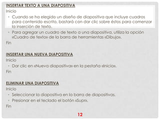 INSERTAR TEXTO A UNA DIAPOSITIVA
Inicio
 • Cuando se ha elegido un diseño de diapositiva que incluye cuadros
    para contenido escrito, bastará con dar clic sobre éstos para comenzar
    la inserción de texto.
 • Para agregar un cuadro de texto a una diapositiva, utiliza la opción
    «Cuadro de texto» de la barra de herramientas «Dibujo».
Fin

INSERTAR UNA NUEVA DIAPOSITIVA
Inicio
 • Dar clic en «Nueva diapositiva» en la pestaña «Inicio».
Fin

ELIMINAR UNA DIAPOSITIVA
Inicio
 • Seleccionar la diapositiva en la barra de diapositivas.
 • Presionar en el teclado el botón «Supr».
Fin

                                     12
 