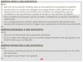 INSERTAR VIDEO A UNA DIAPOSITIVA
Inicio
 • Dar clic en la opción «Video» que se encuentra en la pestaña «Insertar».
 • Aparecerá un cuadro de diálogo que preguntara si este elemento se
    reproducirá de forma automática al cambiar a la diapositiva que lo
    contiene o si se accionará cuando se le dé un clic encima al objeto.
 • Para modificar se puede usar en el menú contextual, la opción «Modificar
    objeto de».
 • Las configuraciones estarán disponibles en la pestaña «Opciones» que
    aparecerá al seleccionar la imagen que representa el sonido que se insertó.
Fin
INSERTAR DIAGRAMAS A UNA DIAPOSITIVA
Inicio
 • Haz clic en «SmartArt» de la pestaña «Insertar».
 • En el cuadro de dialogo que se muestra elige el diseño más apropiado a la
    información que contendrá.
Fin
INSERTAR TRANSICION A UNA DIAPOSITIVA
Inicio
 • Dar clic en «Animaciones» o en «Transiciones» que se encuentra en la cinta
    de opciones.
 • Escoger la que mejor nos agrade.
Fin                                    14
 