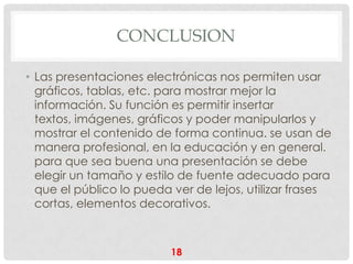 CONCLUSION

• Las presentaciones electrónicas nos permiten usar
  gráficos, tablas, etc. para mostrar mejor la
  información. Su función es permitir insertar
  textos, imágenes, gráficos y poder manipularlos y
  mostrar el contenido de forma continua. se usan de
  manera profesional, en la educación y en general.
  para que sea buena una presentación se debe
  elegir un tamaño y estilo de fuente adecuado para
  que el público lo pueda ver de lejos, utilizar frases
  cortas, elementos decorativos.



                          18
 