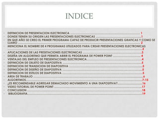 INDICE

•   DEFINICION DE PRESENTACION ELECTRONICA ………………………………………………………………. 1
•   DONDE TIENEN SU ORIGEN LAS PRESENTACIONES ELECTRONICAS ………………………………………...1
•   EN QUE AÑO SE CREO EL PRIMER PROGRAMA CAPAZ DE PRODUCIR PRESENTACIONES GRAFICAS Y COMO SE
    LLAMO …………………………………………………………………………………………………………….…. 2
•   MENCIONA EL NOMBRE DE 4 PROGRAMAS UTILIZADOS PARA CREAR PRESENTACIONES ELECTRONICAS
    ……………………………………………………………………………………………………………………………2
•   APLICACIONES DE LAS PRESETACIONES ELECTRONICAS ……………………………………………………..3
•   DISEÑA UN ALGORITMO QUE PERMITA ABRIR EL PROGRAMA DE POWER POINT ……………………….. 4
•   VENTAJAS DEL EMPLEO DE PRESENTACONES ELECTRONICA………………………………………………….4
•   DEFINICION DE OBJETO DE DIAPOSITIVA …………………………………………………………………….….5
•   DEFINICION DE TRANSICION DE DIAPOSITIVA ………………………………………………………….............5
•   DEFINICION DE DISEÑO DE DIAPOSITIVA ………………………………………………………………………...5
•   DEFINICION DE ESTILOS DE DIAPOSITIVA …………………………………………………………………………5
•   AREA DE TRABAJO ………………………………………………………………………………………...................6
•   ALGORITMOS…………………………………………………………………………………………………………..7-15
•   ¿ES RECOMENDABLE AGREGAR DEMACIADO MOVIMIENTO A UNA DIAPOSITIVA?...............................16
•   VIDEO TUTORIAL DE POWER POINT ………………………………………………………………………………..17
•   CONCLUSION …………………………………………………………………………………………………………18
•    BIBLIOGRAFIA…………………………………………………………………………………………………………19
 