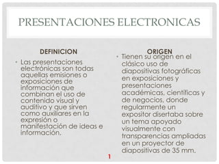 PRESENTACIONES ELECTRONICAS

       DEFINICION                          ORIGEN
                                 • Tienen su origen en el
• Las presentaciones               clásico uso de
  electrónicas son todas           diapositivas fotográficas
  aquellas emisiones o             en exposiciones y
  exposiciones de
  información que                  presentaciones
  combinan el uso de               académicas, científicas y
  contenido visual y               de negocios, donde
  auditivo y que sirven            regularmente un
  como auxiliares en la            expositor disertaba sobre
  expresión o                      un tema apoyado
  manifestación de ideas e         visualmente con
  información.                     transparencias ampliadas
                                   en un proyector de
                                   diapositivas de 35 mm.
                             1
 